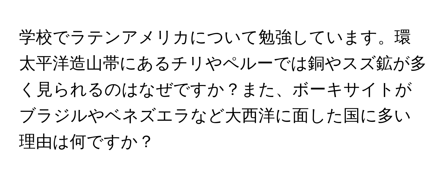 学校でラテンアメリカについて勉強しています。環太平洋造山帯にあるチリやペルーでは銅やスズ鉱が多く見られるのはなぜですか？また、ボーキサイトがブラジルやベネズエラなど大西洋に面した国に多い理由は何ですか？