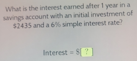 What is the interest earned after 1 year in a 
savings account with an initial investment of
$2435 and a 6% simple interest rate? 
Interest =$[?]