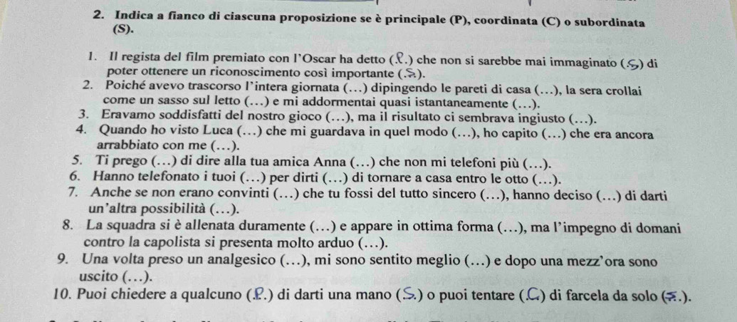 Indica a fianco di ciascuna proposizione se è principale (P), coordinata (C) o subordinata 
(S). 
1. Il regista del film premiato con l’Oscar ha detto ( .) che non si sarebbe mai immaginato (.S) di 
poter ottenere un riconoscimento così importante (.). 
2. Poiché avevo trascorso l’intera giornata (…) dipingendo le pareti di casa (…), la sera crollai 
come un sasso sul letto (…) e mi addormentai quasi istantaneamente (…). 
3. Eravamo soddisfatti del nostro gioco (…), ma il risultato ci sembrava ingiusto (…). 
4. Quando ho visto Luca (…) che mi guardava in quel modo (…), ho capito (…) che era ancora 
arrabbiato con me (…). 
5. Ti prego (…) di dire alla tua amica Anna (…) che non mi telefoni più (…). 
6. Hanno telefonato i tuoi (…) per dirti (…) di tornare a casa entro le otto (…). 
7. Anche se non erano convinti (…) che tu fossi del tutto sincero (…), hanno deciso (…) di darti 
un’altra possibilità (…). 
8. La squadra si è allenata duramente (…) e appare in ottima forma (.), ma l’impegno di domani 
contro la capolista si presenta molto arduo (…). 
9. Una volta preso un analgesico (…), mi sono sentito meglio (…) e dopo una mezz’ora sono 
uscito (…). 
10. Puoi chiedere a qualcuno (L.) di darti una mano (S.) o puoi tentare (C) di farcela da solo (.).