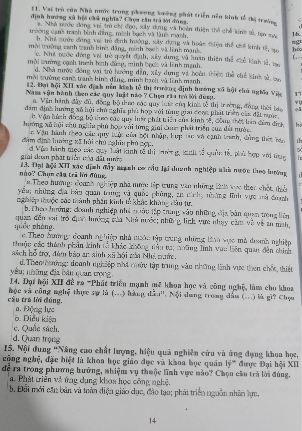Vai trò của Nhà nước trong phương hướng phát triển nền kinh tế thị trường c
định hướng xã hội chủ nghĩa? Chọn câu trả lời đúng.
d
a. Nhà nước đóng vai trò chỉ đạo, xây dựng và hoàn thiện thể chế kinh tế, tạo môi
trường cạnh tranh bình đẳng, minh bạch và lành mạnh. 16.
ng
b. Nhà nước đóng vai trò định hướng, xây dựng và hoàn thiện thể chế kinh tế, tạo hó
môi trường cạnh tranh bình đẳng, minh bạch và lành mạnh.
(.
c. Nhà nước đóng vai trò quyết định, xây dựng và hoàn thiện thể chế kinh tế, tạo
môi trường cạnh tranh bình đằng, minh bạch và lành mạnh.
d. Nhà nước đóng vai trò hướng dẫn, xây dựng và hoàn thiện thể chế kinh tế, tạo
môi trường cạnh tranh bình đằng, minh bạch và lành mạnh.
12. Đại hội XII xác định nền kinh tế thị trường định hướng xã hội chủ nghĩa Việt 17
Nam vận hành theo các quy luật nào ? Chọn câu trả lời đúng.
vụ
a. Vận hành đầy đủ, đồng bộ theo các quy luật củạ kinh tế thị trường, đồng thời bảo câ
đảm định hướng xã hội chủ nghĩa phù hợp với từng giai đoạn phát triển của đất nước.
b.Vận hành đồng bộ theo các quy luật phát triển của kinh tế, đồng thời báo đảm định ba
hướng xã hội chủ nghĩa phù hợp với từng giai đoạn phát triển của đất nước.
c.Vận hành theo các quy luật của hội nhập, hợp tác và cạnh tranh, đồng thời bảo th
đảm định hướng xã hội chủ nghĩa phù hợp.
s
d.Vận hành theo các quy luật kinh tế thị trường, kinh tế quốc tế, phù hợp với từng
giai đoạn phát triển của đất nước b
13. Đại hội XII xác định đẩy mạnh cơ cấu lại doanh nghiệp nhà nước theo hướng
nào? Chọn câu trả lời đúng. d
a.Theo hướng: doanh nghiệp nhà nước tập trung vào những lĩnh vực then chốt, thiết
r
yểu; những địa bàn quan trọng và quốc phòng, an ninh; những lĩnh vực mà doanh
nghiệp thuộc các thành phần kinh tế khác không đầu tư.
b.Theo hướng: doanh nghiệp nhà nước tập trung vào những địa bàn quan trọng liên
quan đến vai trò định hướng của Nhà nước; những lĩnh vực nhạy cảm về về an ninh,
quốc phòng.
c.Theo hướng: doanh nghiệp nhà nước tập trung những lĩnh vực mà doanh nghiệp
thuộc các thành phần kinh tế khác không đầu tư; những lĩnh vực liên quan đến chính
sách hỗ trợ, đảm bảo an sinh xã hội của Nhà nước.
d.Theo hướng: doanh nghiệp nhà nước tập trung vào những lĩnh vực then chốt, thiết
yếu; những địa bàn quan trọng.
14. Đại hội XII đề ra “Phát triển mạnh mẽ khoa học và công nghệ, làm cho khoa
học và công nghệ thực sự là (...) hàng đầu”. Nội dung trong dấu (...) là gì? Chọn
câu trả lời đúng.
a. Động lực
b. Điều kiện
c. Quốc sách.
d. Quan trọng
15. Nội dung “Nâng cao chất lượng, hiệu quả nghiên cứu và ứng dụng khoa học,
công nghệ, đặc biệt là khoa học giáo dục và khoa học quản ly” được Đại hội XII
đề ra trong phương hướng, nhiệm vụ thuộc lĩnh vực nào? Chọn câu trả lời đúng.
a. Phát triển và ứng dụng khoa học công nghệ.
b. Đổi mới căn bản và toàn diện giáo dục, đào tạo; phát triển nguồn nhân lực.
14
