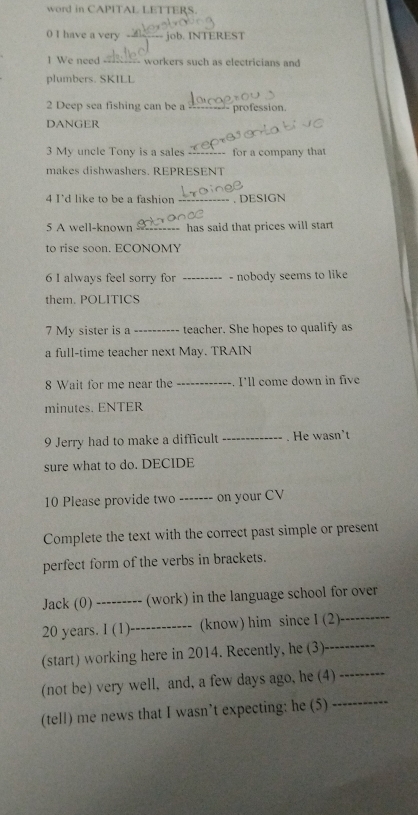 word in CAPITAL LETTERS 
0 I have a very job. INTEREST 
1 We need =-- workers such as electricians an 
plumbers. SKILL 
2 Deep sea fishing can be a profession. 
DANGER 
3 My uncle Tony is a sales _for a company that 
makes dishwashers. REPRESENT 
4 Id like to be a fashion _. DESIGN 
5 A well-known , _has said that prices will start 
to rise soon. ECONOMY 
6 I always feel sorry for _- nobody seems to like 
them. POLITICS 
7 My sister is a _teacher. She hopes to qualify as 
a full-time teacher next May. TRAIN 
8 Wait for me near the _. I'll come down in five 
minutes. ENTER 
9 Jerry had to make a difficult _. He wasn't 
sure what to do. DECIDE 
10 Please provide two ------- on your CV 
Complete the text with the correct past simple or present 
perfect form of the verbs in brackets. 
_ 
Jack (0) --- ---- (work) in the language school for over
20 years. I (1)_ (know) him since I (2) 
(start) working here in 2014. Recently, he (3)_ 
(not be) very well, and, a few days ago, he (4) 
_ 
(tell) me news that I wasn’t expecting: he (5) 
_