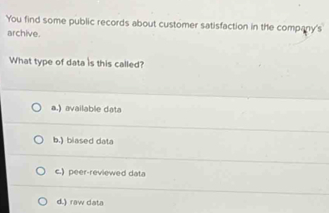 You find some public records about customer satisfaction in the company's
archive.
What type of data is this called?
a.) available data
b.) biased data
c.) peer-reviewed data
d.) raw data