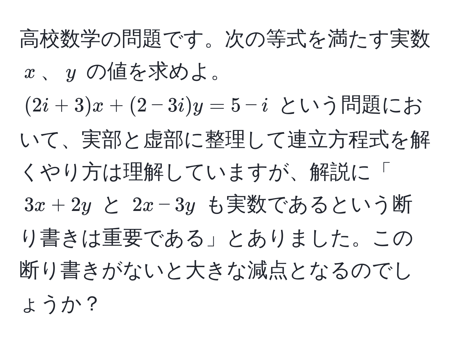 高校数学の問題です。次の等式を満たす実数 $x$、$y$ の値を求めよ。 $ (2i + 3)x + (2 - 3i)y = 5 - i $ という問題において、実部と虚部に整理して連立方程式を解くやり方は理解していますが、解説に「$ 3x + 2y $ と $ 2x - 3y $ も実数であるという断り書きは重要である」とありました。この断り書きがないと大きな減点となるのでしょうか？