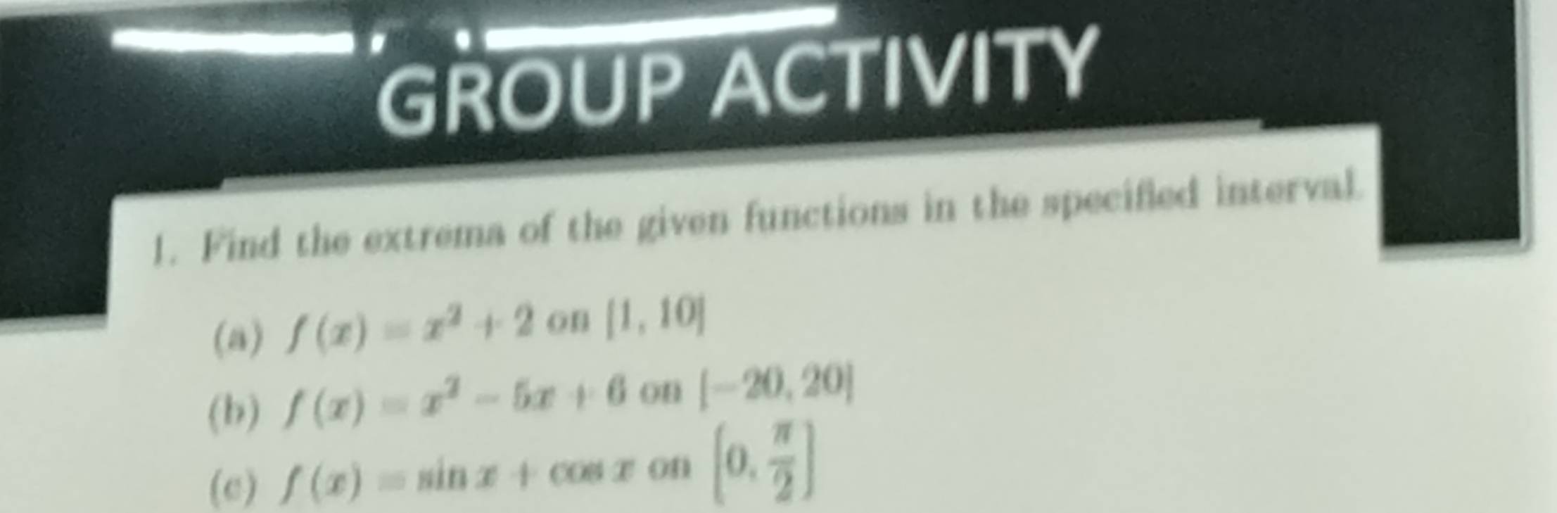 GROUP ACTIVITY 
1. Find the extrema of the given functions in the specified interval. 
(a) f(x)=x^2+2 on [1,10]
(b) f(x)=x^2-5x+6 on [-20,20]
(c) f(x)=sin x+cos x on [0, π /2 ]