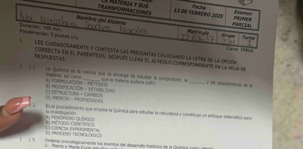 LA MATERIA Y SUS
Fecha Examen
TRANSFORMACIONES 13 DE FEBRERO 2025 PRIMER
PARCIAL
Duración: 100 min.
Nombre del Alumno Matrícula Grupo Turno
Ponderación: 5 puntos c/u.
Clave: 39804
1. Lee cuidadosamente y contesta las preguntas colocando la letra de la opción
RESPUESTAS.
correcta en el paréntesis, después llena el alveolo correspondiente en la hoja de
 ) 1. La Química es la ciencia que se encarga de estudiar la composición, la
materia, así como que la materia pudiera sufrir.
A) FORMULACIÓN - MÉTODOS
_y las características de la
B) MODIFICACIÓN - ESTABILIDAD
C) ESTRUCTURA - CAMBIOS
D) INERCIA - PROPIEDADES
2. Es el procedimiento que emplea la Química para estudiar la naturaleza y constituye un enfoque sistemático para
la investigación.
A) FENÓMENO QUÍMICO
B) MÉTODO CIENTÍFICO
C) CIENCIA EXPERIMENTAL
D) PROCESO TECNOLÓGICO
 ) 3. Ordena cronológicamente los eventos del desarrollo histórico de la Química como cien
1. Pierre y Marie Curie estudia