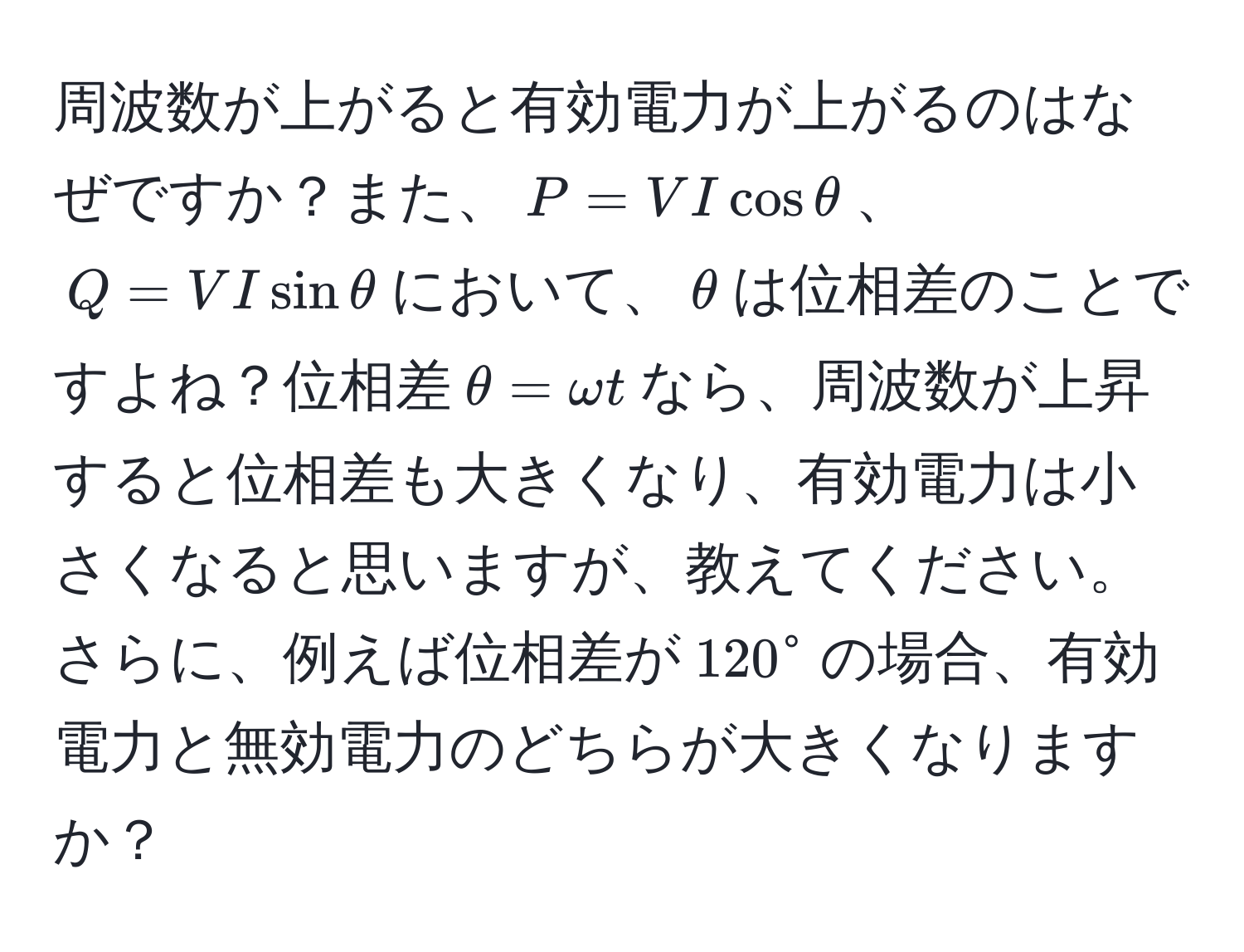 周波数が上がると有効電力が上がるのはなぜですか？また、$P = VI cos θ$、$Q = VI sin θ$において、$θ$は位相差のことですよね？位相差$θ = omega t$なら、周波数が上昇すると位相差も大きくなり、有効電力は小さくなると思いますが、教えてください。さらに、例えば位相差が$120°$の場合、有効電力と無効電力のどちらが大きくなりますか？