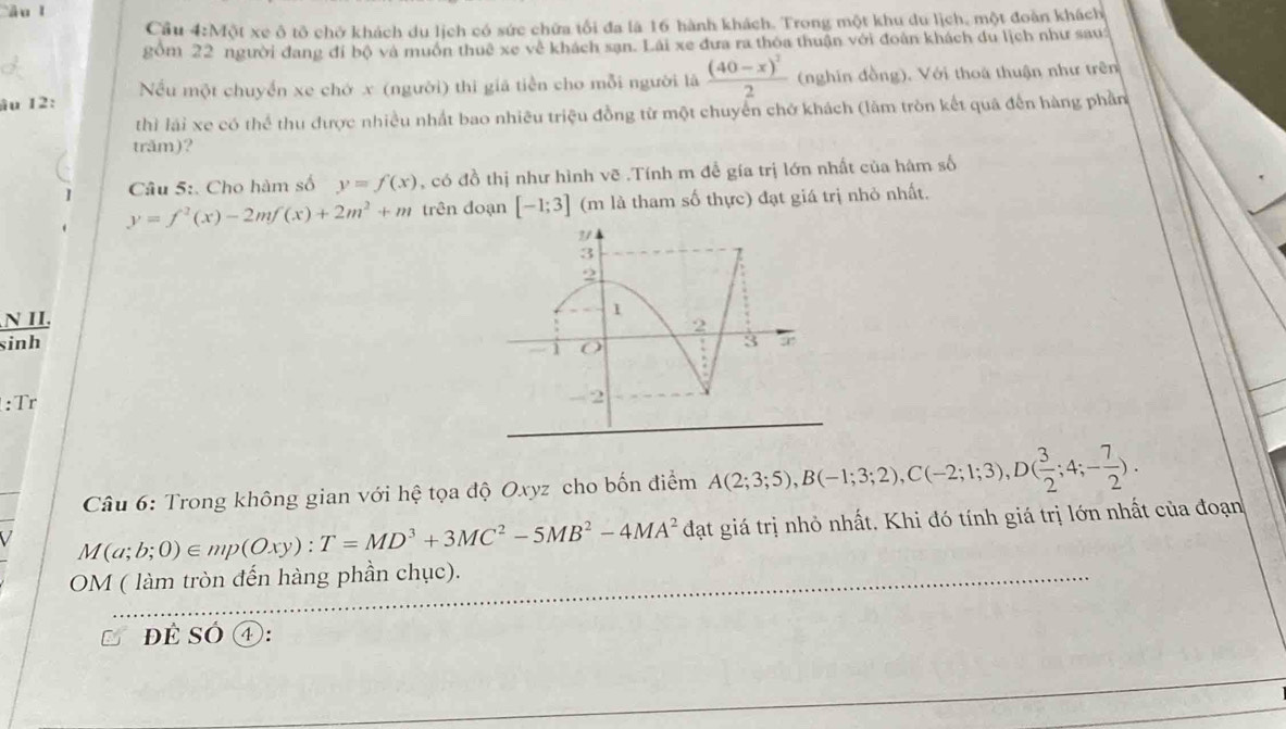 Cầu 4:Một xe ô tô chở khách du lịch có sức chữa tối đa là 16 hành khách. Trong một khu du lịch, một đoàn khách 
gồm 22 người đang đi bộ và muôn thuê xe về khách sạn. Lài xe đưa ra thoa thuận với đoàn khách du lịch như sau: 
âu 12: Nếu một chuyển xe chớ x (người) thì giả tiền cho mỗi người là frac (40-x)^22 (nghĩn đồng). Với thoa thuận như trên 
thì lái xe có thể thu được nhiều nhất bao nhiêu triệu đồng từ một chuyển chở khách (lằm tròn kết quả đến hàng phần 
trăm)? 
Câu 5:. Cho hàm số y=f(x) , có đồ thị như hình vẽ .Tính m để gía trị lớn nhất của hám số
y=f^2(x)-2mf(x)+2m^2+m trên doạn [-1;3] (m là tham số thực) đạt giá trị nhỏ nhất. 
N II. 
sinh 
:Tr 
Câu 6: Trong không gian với hệ tọa độ Oxyz cho bốn điểm A(2;3;5), B(-1;3;2), C(-2;1;3), D( 3/2 ;4;- 7/2 ). 
V M(a;b;0)∈ mp(Oxy) : T=MD^3+3MC^2-5MB^2-4MA^2dat giá trị nhỏ nhất. Khi đó tính giá trị lớn nhất của đoạn 
OM ( làm tròn đến hàng phần chục). 
đẻ SÓ ④):