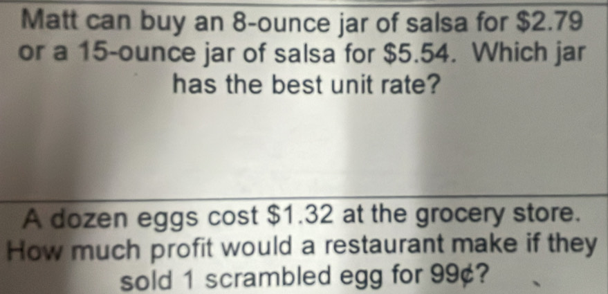 Matt can buy an 8-ounce jar of salsa for $2.79
or a 15-ounce jar of salsa for $5.54. Which jar 
has the best unit rate? 
A dozen eggs cost $1.32 at the grocery store. 
How much profit would a restaurant make if they 
sold 1 scrambled egg for 99¢?