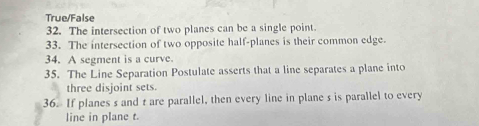 True/False
32. The intersection of two planes can be a single point.
33. The intersection of two opposite half-planes is their common edge.
34. A segment is a curve.
35. The Line Separation Postulate asserts that a line separates a plane into
three disjoint sets.
36. If planes s and t are parallel, then every line in plane s is parallel to every
line in plane t.