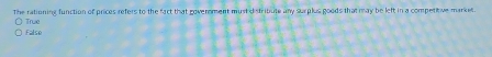 The rationing function of prices refers to the fact that goverment must distribute any surplus goods that may be left in a competitive market.
True
False
