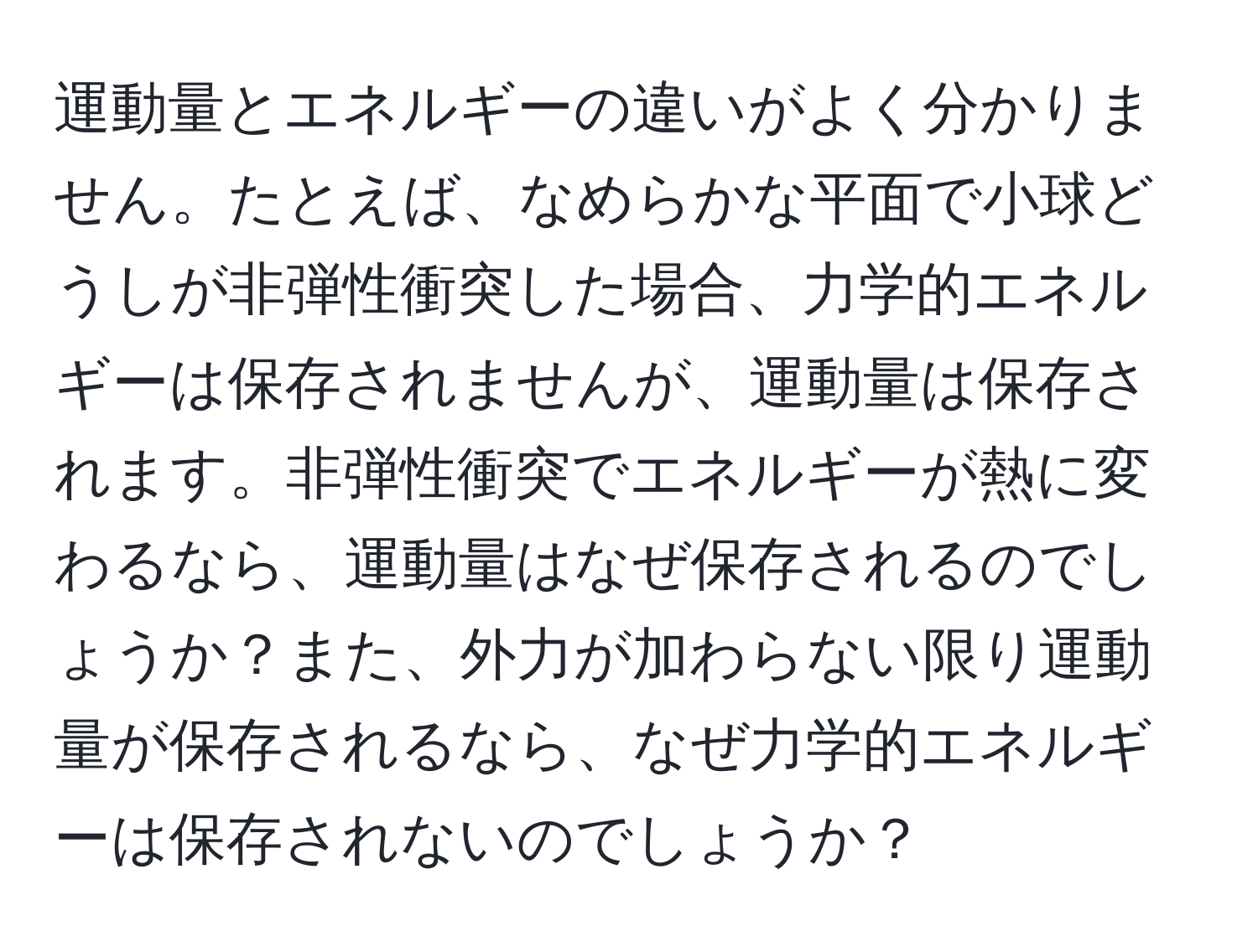 運動量とエネルギーの違いがよく分かりません。たとえば、なめらかな平面で小球どうしが非弾性衝突した場合、力学的エネルギーは保存されませんが、運動量は保存されます。非弾性衝突でエネルギーが熱に変わるなら、運動量はなぜ保存されるのでしょうか？また、外力が加わらない限り運動量が保存されるなら、なぜ力学的エネルギーは保存されないのでしょうか？