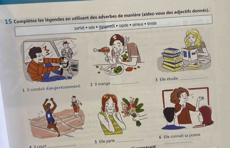 Complétez les légendes en utilisant des adverbes de manière (aidez-vous des adjectifs donnés). 
parfait • sale • dangereux • rapide • sérieux • timide 
1 Il conduit dangereusement. 2 ll mange_ . 3 Elle étudie _. 
4 Il court _. 5 Elle parle _、 6 Elle connaît sa poésie 
. 
stratif.