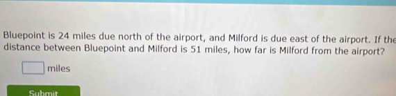 Bluepoint is 24 miles due north of the airport, and Milford is due east of the airport. If the 
distance between Bluepoint and Milford is 51 miles, how far is Milford from the airport?
miles
Submit