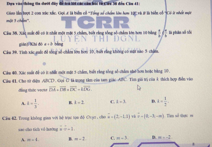 Dựa vào thông tin dưới đây để trã lời các câu hỏi từ Câu 38 đến Câu 41:
Gieo lần lượt 2 con xúc xắc. Gọi 4 là biến cổ “Tổng số chấm lớn hơn 10'' và B là biến cố 'Có ít nhất một
mặt 5 chám'.
Câu 38. Xác suất để có ít nhất một mặt 5 chẩm, biết rằng tổng số chẩm lớn hơn 10 bằng  a/b  ( a/b  là phân số tối
giản). Khi đó a+b bằng
Câu 39. Tính xác suất để tổng số chẩm lớn hơn 10, biết rằng không có mặt nào 5 chẩm.
Câu 40. Xác suất để có ít nhất một mặt 5 chấm, biết rằng tồng số chấm nhỏ hơn hoặc bằng 10.
Câu 41. Cho tứ diện ABCD. Gọi C là trọng tâm của tam giác ABC. Tìm giá trị của k thích hợp điển vào
đẳng thức vectơ vector DA+vector DB+vector DC=kvector DG.
A. k= 1/3 . B. k=2. C. k=3. D. k= 1/2 . 
Câu 42. Trong không gian với hệ trục tọa độ Oxyz , cho overline u=(2;-1;1) và vector v=(0;-3;-m). Tìm số thực m
sao cho tích vô hướng vector u· vector v=1.
A. m=4. B. m=2. C. m=3. D. m=-2. 
8