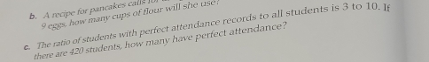 A recipe for pancakes call
9 eggs, how many cups of flour will she use 
c. The ratio of students with perfect attendance records to all students is 3 to 10. 1
there are 420 students, how many have perfect attendance?