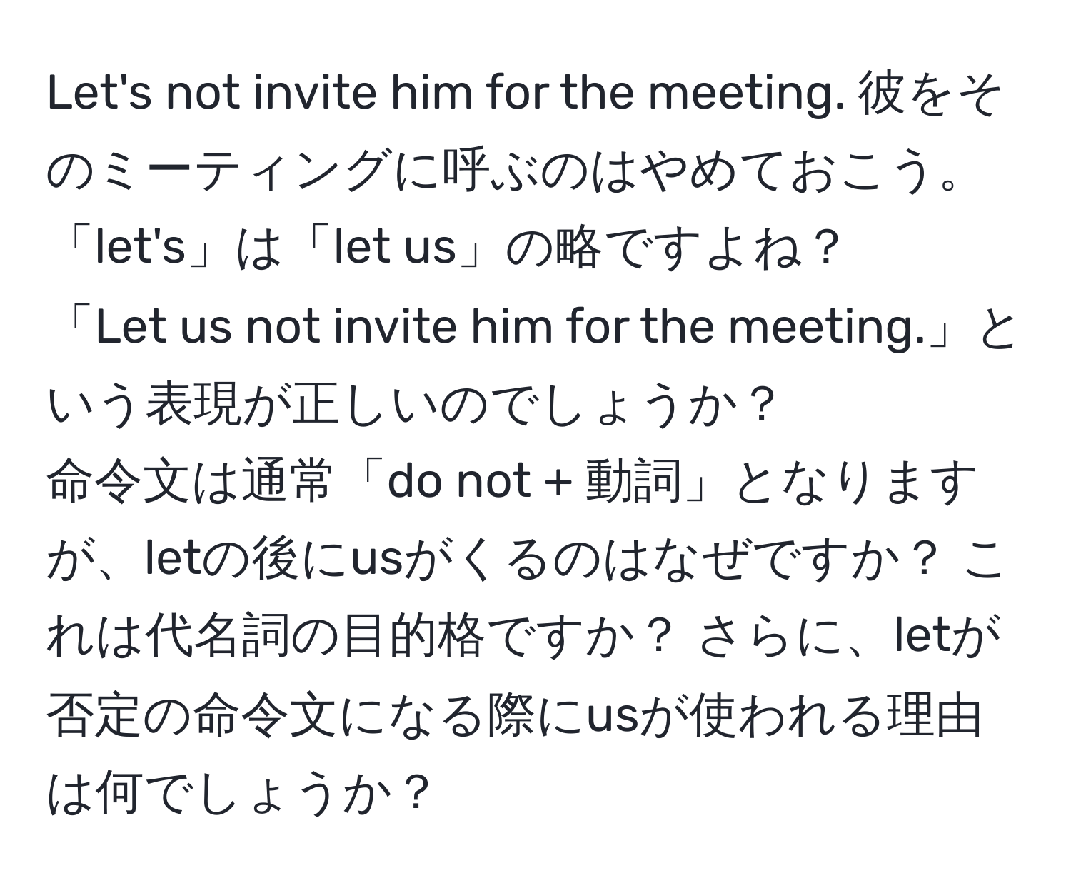 Let's not invite him for the meeting. 彼をそのミーティングに呼ぶのはやめておこう。  
「let's」は「let us」の略ですよね？  
「Let us not invite him for the meeting.」という表現が正しいのでしょうか？  
命令文は通常「do not + 動詞」となりますが、letの後にusがくるのはなぜですか？ これは代名詞の目的格ですか？ さらに、letが否定の命令文になる際にusが使われる理由は何でしょうか？