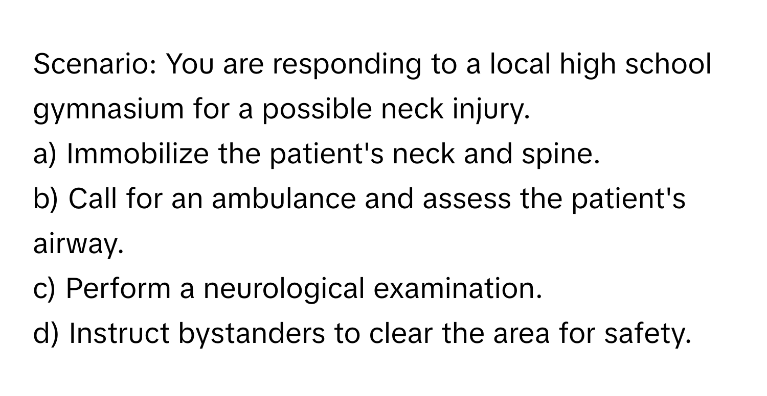 Scenario: You are responding to a local high school gymnasium for a possible neck injury.

a) Immobilize the patient's neck and spine. 
b) Call for an ambulance and assess the patient's airway. 
c) Perform a neurological examination. 
d) Instruct bystanders to clear the area for safety.