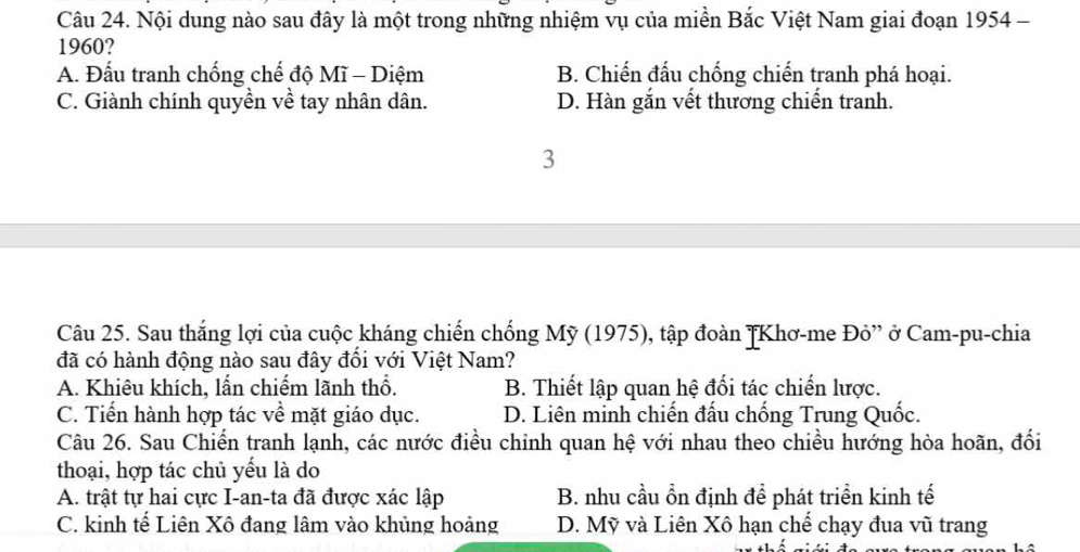 Nội dung nào sau đây là một trong những nhiệm vụ của miền Bắc Việt Nam giai đoạn 1954 -
1960?
A. Đấu tranh chống chế độ Mĩ - Diệm B. Chiến đấu chống chiến tranh phá hoại.
C. Giành chính quyền về tay nhân dân. D. Hàn gắn vết thương chiến tranh.
3
Câu 25. Sau thắng lợi của cuộc kháng chiến chống Mỹ (1975), tập đoàn JKhơ-me Đỏ” ở Cam-pu-chia
đã có hành động nào sau đây đối với Việt Nam?
A. Khiêu khích, lấn chiếm lãnh thổ. B. Thiết lập quan hệ đối tác chiến lược.
C. Tiến hành hợp tác về mặt giáo dục. D. Liên minh chiến đấu chống Trung Quốc.
Câu 26. Sau Chiến tranh lạnh, các nước điều chinh quan hệ với nhau theo chiều hướng hòa hoãn, đối
thoại, hợp tác chủ yếu là do
A. trật tự hai cực I-an-ta đã được xác lập B. nhu cầu ổn định đề phát triển kinh tế
C. kinh tế Liên Xô đang lâm vào khủng hoảng D. Mỹ và Liên Xô hạn chế chạy đua vũ trang