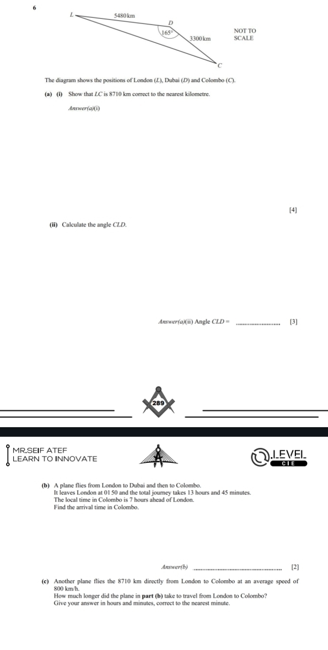 NOT TO
SCALE
The diagram shows the positions of London (L), Dubai (D) and Colombo (C).
(a) (i) Show that LC is 8710 km correct to the nearest kilometre.
Answer(a)(i)
[4]
(ii) Calculate the angle CLD.
Answer(a)(ii) Angle CLD= _[3]
289
MR.SEIF ATEF .I_EVEI_
LEARN TO INNOVATE CIE
(b) A plane flies from London to Dubai and then to Colombo.
It leaves London at 01 50 and the total journey takes 13 hours and 45 minutes.
The local time in Colombo is 7 hours ahead of London.
Find the arrival time in Colombo.
Answer(b) _[2]
(c) Another plane flies the 8710 km directly from London to Colombo at an average speed of
800 km/h.
How much longer did the plane in part (b) take to travel from London to Colombo?
Give your answer in hours and minutes, correct to the nearest minute