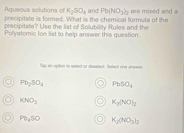 Aqueous solutions of K_2SO_4 and Pb(NO_3)_2 are mixed and a
precipitate is formed. What is the chemical formula of the
precipitate? Use the list of Solubility Rules and the
Polyatomic Ion list to help answer this question.
Tap an option to select or deselect. Select one answer.
Pb_2SO_4
PbSO_4
KNO_3
K_3(NO)_2
Pb_4SO
K_2(NO_3)_2