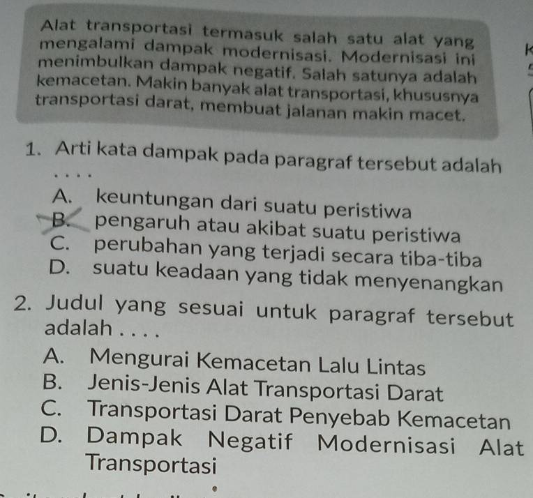 Alat transportasi termasuk salah satu alat yang k
mengalami dampak modernisasi. Modernisasi ini
menimbulkan dampak negatif. Salah satunya adalah
kemacetan. Makin banyak alat transportasi, khususnya
transportasi darat, membuat jalanan makin macet.
1. Arti kata dampak pada paragraf tersebut adalah
A. keuntungan dari suatu peristiwa
B. pengaruh atau akibat suatu peristiwa
C. perubahan yang terjadi secara tiba-tiba
D. suatu keadaan yang tidak menyenangkan
2. Judul yang sesuai untuk paragraf tersebut
adalah . . . .
A. Mengurai Kemacetan Lalu Lintas
B. Jenis-Jenis Alat Transportasi Darat
C. Transportasi Darat Penyebab Kemacetan
D. Dampak Negatif Modernisasi Alat
Transportasi