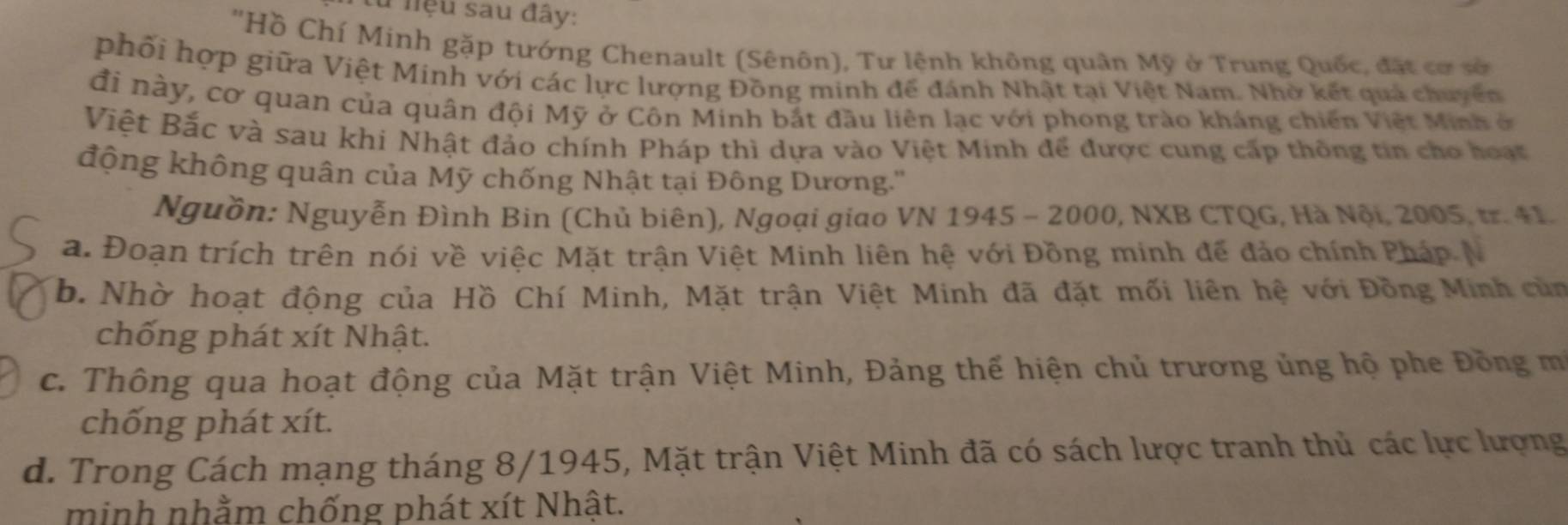 từ niệu sau đây:
"Hồ Chí Minh gặp tướng Chenault (Sênôn), Tư lệnh không quân Mỹ ở Trung Quốc, đặt cơ sở
phối hợp giữa Việt Minh với các lực lượng Đồng minh để đánh Nhật tại Việt Nam. Nhờ kết quả chuyển
đi này, cơ quan của quân đội Mỹ ở Côn Minh bắt đầu liên lạc với phong trào kháng chiến Việt Minh ở
Việt Bắc và sau khi Nhật đảo chính Pháp thì dựa vào Việt Minh để được cung cấp thông tin cho hoạt
động không quân của Mỹ chống Nhật tại Đông Dương.''
Nguồn: Nguyễn Đình Bin (Chủ biên), Ngoại giao VN 1945 - 2000, NXB CTQG, Hà Nội, 2005, tr. 41.
a. Đoạn trích trên nói về việc Mặt trận Việt Minh liên hệ với Đồng minh để đảo chính Pháp N
b. Nhờ hoạt động của Hồ Chí Minh, Mặt trận Việt Minh đã đặt mối liên hệ với Đồng Minh củn
chống phát xít Nhật.
c. Thông qua hoạt động của Mặt trận Việt Minh, Đảng thế hiện chủ trương ủng hộ phe Đồng mô
chống phát xít.
d. Trong Cách mạng tháng 8/1945, Mặt trận Việt Minh đã có sách lược tranh thủ các lực lượng
minh nhằm chống phát xít Nhật.