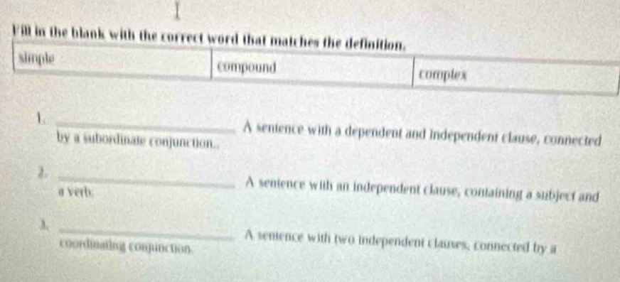 Fill in the blank with the correct word that matches the definition.
simple compound complex
1 _A sentence with a dependent and independent clause, connected
by a subordinate conjunction.
2. _A senience with an independent clause, containing a subject and
a verb:
λ _A semence with two independent clauses, connected by a
coordinating conjunction