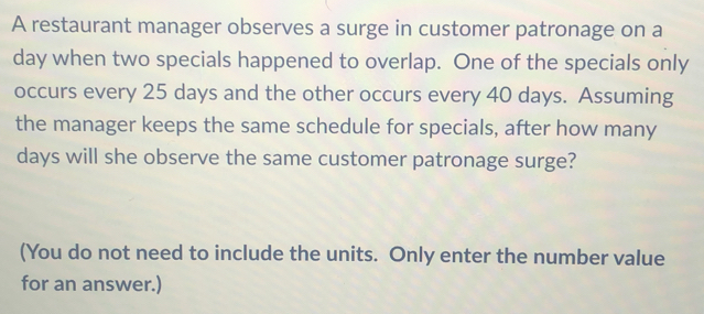 A restaurant manager observes a surge in customer patronage on a
day when two specials happened to overlap. One of the specials only 
occurs every 25 days and the other occurs every 40 days. Assuming 
the manager keeps the same schedule for specials, after how many
days will she observe the same customer patronage surge? 
(You do not need to include the units. Only enter the number value 
for an answer.)