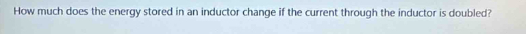 How much does the energy stored in an inductor change if the current through the inductor is doubled?