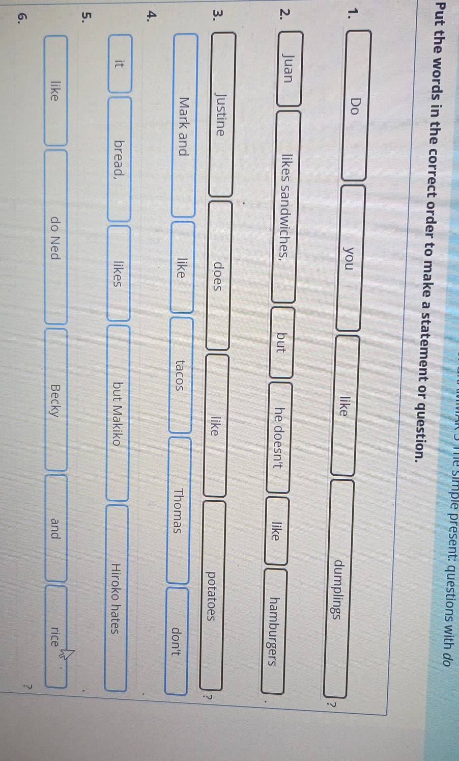 me simple present: questions with do 
Put the words in the correct order to make a statement or question. 
1. 
you like 
Do dumplings ? 
2. Juan likes sandwiches, but he doesn't like hamburgers 
3. Justine does like 
potatoes 
? 
Mark and like tacos Thomas don't 
4. 
it bread, likes but Makiko Hiroko hates 
5. 
like do Ned Becky and rice 
6. 
?