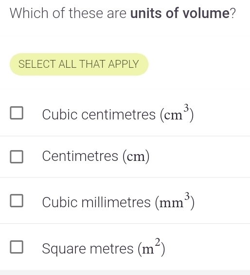 Which of these are units of volume?
SELECT ALL THAT APPLY
Cubic centimetres (cm^3)
Centimetres (cm)
Cubic millimetres (mm^3)
Square metres (m^2)