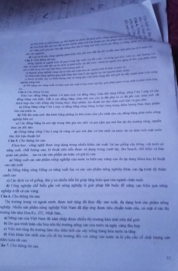 Đa hình l mội tong các thể xạnh tự nbiển đề phát triên nông ngháệy l6c l
By fm hnh đồi sựi va đâữ lrhn chiếm diên tích lớn tuặn lựi cho pht tráền các làn ch 
cát cáo nguyên ef Chân nuô gia sục lần tập tung chú yếu ở vùng nú trêm cơ sử các động có vông, phần số củ yi 
# Can sa là cây sông nghiệp phát tiền chủ yêu trên đất đã vôi và địệ xam trên phụ sa có ở mưộc sa
óng nghiệp là ngành kinh sễ quan trong hộc nhất của đất cưộc có trong quả khự, hiện tp, anh tưởng tran
Câu 3. Cho thống tín cau
tiếp xã manh m nhất đều sự sn định và phá triền của đất nược, mang lại ngườn thu ngoực tế lớm, gup phản cũng
=== = thể xa vy tin của Việt Nan mên trường quốc =
a) Nanh nông nghiệp cùng cấp tự hệu san xuất cho các ngành xnh tế khác ở mước to
() Phái tiển nông nghiệp góp phn khuu thực hợp l các ngaồn lực t nguyên thic nhiền
ng hiệp hạng hòa c) Nước tư hiện nay có khôi lượng một số nóng sản xát khẩu hạng đầu thể gii du đây mạnh phát triên nòng
đ) Đề năng cau năng suất và hiệu quả sân xuất trong nông nghiệp gui pháp quan trong nhật là phát triển tháy
bi
Cầu 4, Cho thông tn sau
Khu vực đồng bằng chiếm 1/4 điện tích với đồng bằng châu thô sông Hồng, sông Cứu Long và các
đồng háng ven biển. Đất ở các đồng bằng châu thô chu yêu la đất phu sa có độ phi cao mau mờ rấi
thích hợp cho việc trống cây lương thực, thực phẩm, tạo thuận lợi cho chăn nuôi lợn và gia cầm
a) Đồng bằng sống Cựu Long và đồng bằng sông Hồng là hai vùng trọng điễm lương thực thực phẩm
lớn của nước ta
b) Đất đai màu mỡ, địa hình bãng pháng là điều kiện chú yếu nhất cho các đồng bằng phát triển nông
nghiệp hữu cơ
c) Các đồng bằng là nơi tập trung đân gia súc nhó và gia cầm qui mô lớn đo thị trường rồng, nguồn
thức ăn dổi đào
đ) Đồng bằng sống Cứu Long là vùng có qui mô đàn vịt lớn nhất cá nước do có điện tích mật nước
lớn, khi hậu thuận lợi
Cầu 5. Cho thông tin sau
Khoa học - công nghệ được ứng dụng trong nhiều khâu sản xuất: lai tạo giống cây trồng, vật nuôi có
năng suất, chất lượng cao, kĩ thuật tiên tiến được sứ dụng trong canh tác, thu hoạch, chế biên và bão
quân sản phẩm, ... tạao ra các sản phẩm an toán, có giá trị cao
a) Năng suất các sản phẩm nông nghiệp của nước ta hiện nay năng cao do áp dụng khoa học kĩ thuật
vào sàn xuất
h) Đồng hãng sông Hồng có năng suất lùa và các sản phẩm nông nghiệp khác cao đọ trình độ thẩm
canh cao
e) Các địch vụ về giống, thủ y có nhiều tiến bộ giúp tăng hiệu quả của ngành chân nuôi:
đ) Công nghiệp chế biển gắn với nông nghiệp là giải pháp bắt buộc để năng cao hiệu quả nông
nghiệp ở tất cả các vùng
Cầu 6. Cho thông tin sau
Thị trường trong và ngoài nước được mở rộng đã thúc đây sân xuất, đa dạng hoà sản phẩm nồng
Nghiệp. Nhiêu sản phẩm nông nghiệp Việt Nam đã đáp ứng được tiêu chuẩn toàn câu, có mật ở các thị
trường lớn như Hoa Ky , EU, Nhật Bản,
a) Nông sản của Việt Nam đã xâm nhập được nhiều thị trường khó tinh trên thể giới
b) Do quá trình toán cầu hoa nên thị trường nông sản của nước ta ngày càng thu hẹp
c) Việc mở rộng thị trường làm cho diện tích các cây trồng hàng hòa nước ta tăng
đ) Khó khân lớn nhất của yếu tổ thị trường đổi với nông sản nước ta là yêu cầu về chất lượng sản
nhẩm luôn rất cao
Tầo 7. Cho thông un sau
52