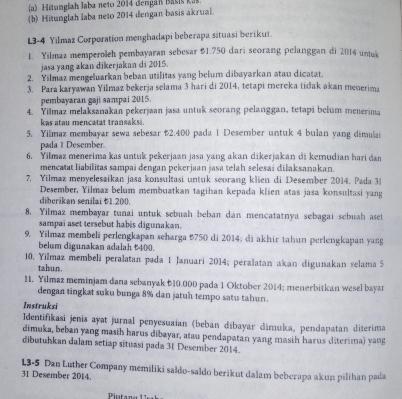 itanglah Jaba n eto 2014 dengá n Basi  k
(b) Hitunglah laba neto 2014 dengan basis akrual.
L3-4 Yilmaz Corporation menghadapi beberapa situasi berikut.
1. Yilmaz memperoleh pembayaran sebesar $1.750 dari seorang pelanggan di 2014 untuk
jasa yang akan dikerjakan di 2015.
2. Yilmaz mengeluarkan beban utilitas yang belum dibayarkan atau dicatat.
3. Para karyawan Yilmaz bekerja selama 3 hari di 2014, tetapi mereka tidak akan menerima
pembayaran gaji sampai 2015.
4. Yilmaz melaksanakan pekerjaan jasa untuk seorang pelanggan, tetapi belum menerima
kas atau mencatat transaksi.
5. Yilmaz membayar sewa sebesar 52.400 pada 1 Desember untuk 4 bulan yang dimulai
pada 1 Desember.
6. Yilmaz menerima kas untuk pekerjaan jasa yang akan dikerjakan di kemudian hari dan
mencatat liabilitas sampai dengan pekerjaan jasa telah selesai dilaksanakan.
7. Yilmaz menyelesaikan jasa konsultasi untuk seorang klien di Desember 2014. Pada 3i
Desember, Yilmaz belum membuatkan tagihan kepada klien atas jasa konsultasi yang
diberikan senilai 1,200.
8. Yilmaz membayar tunai untuk sebuah beban dan mencatatnya sebagai sebuah aset
sampai aset tersebut habis digunakan.
9. Yilmaz membeli perlengkapan seharga &750 di 2014; di akhir tahun perlengkapan yang
belum digunakan adalah t400.
10. Yilmaz membeli peralatan pada 1 Januari 2014; peralatan akan digunakan selama 5
tabun.
11. Yilmaz meminjam dana sebanyak B10.000 pada 1 Oktober 2014; menerbitkan wesel bayan
dengan tingkat suku bunga 8% dan jatuh tempo satu tahun.
Instruksi
Identifikasi jenis ayat jurnal penyesuaian (beban dībayar dimuka, pendapatan diterima
dimuka, beban yang masih harus dibayar, atau pendapatan yang masih harus diterima) yang
dibutuhkan dalam setiap situasi pada 31 Desember 2014.
L3-5 Dan Luther Company memiliki saldo-saldo berikut dalam beberapa akun pilihan pada
31 Desember 2014.