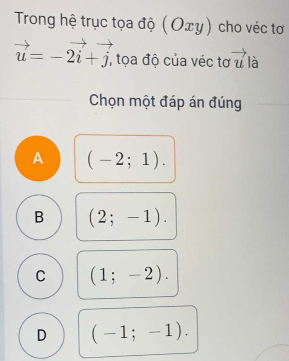 Trong hệ trục tọa độ ( C Dxy) cho véc tơ
vector u=-vector 2i+vector j, , tọa độ của véc tơ vector u là
Chọn một đáp án đúng
A
(-2;1).
B
(2;-1).
C
(1;-2).
D
(-1;-1).