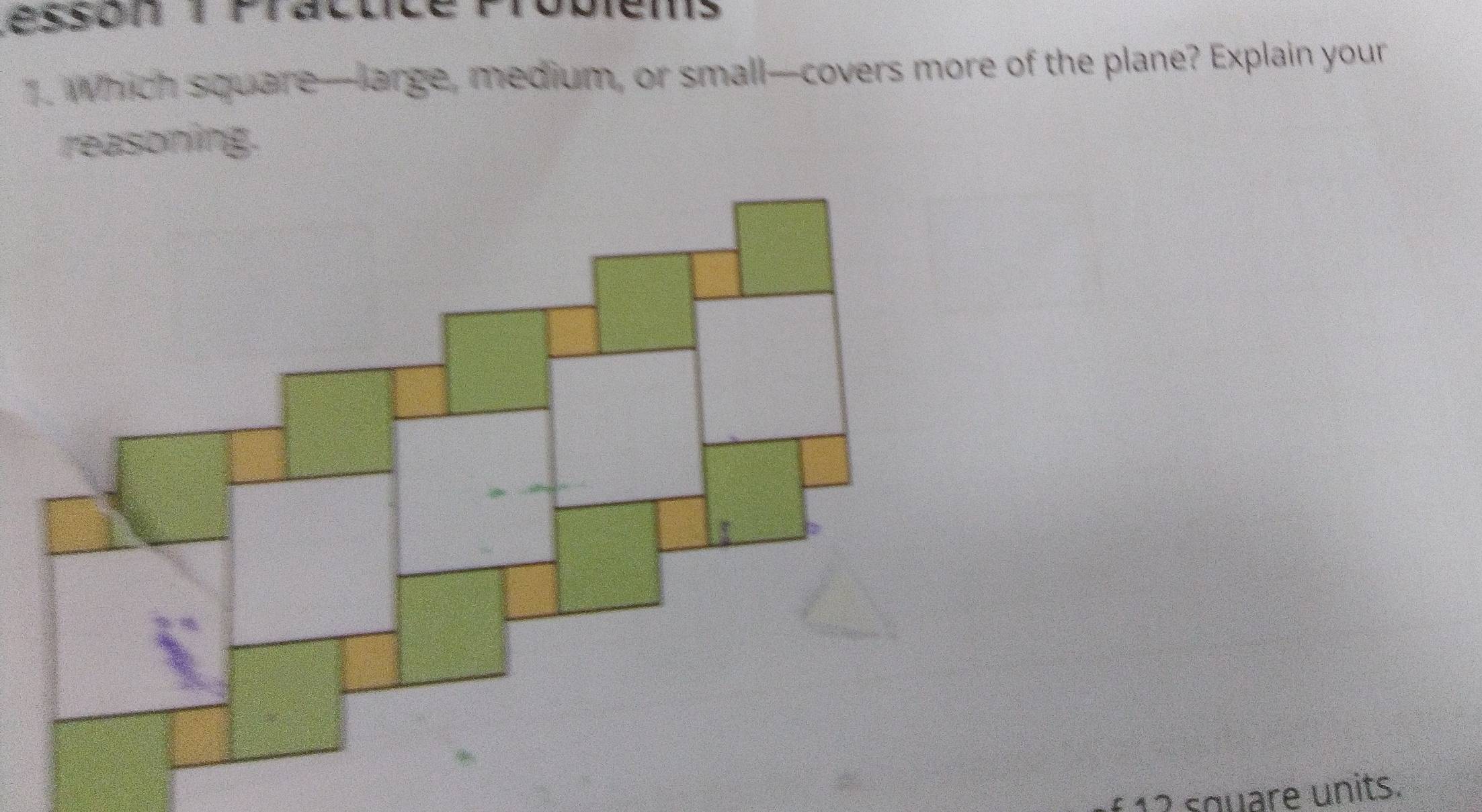 Lésson 1 Practice Probiems 
. Which square—large, medium, or small—covers more of the plane? Explain your 
reasoning. 
f12 square units.