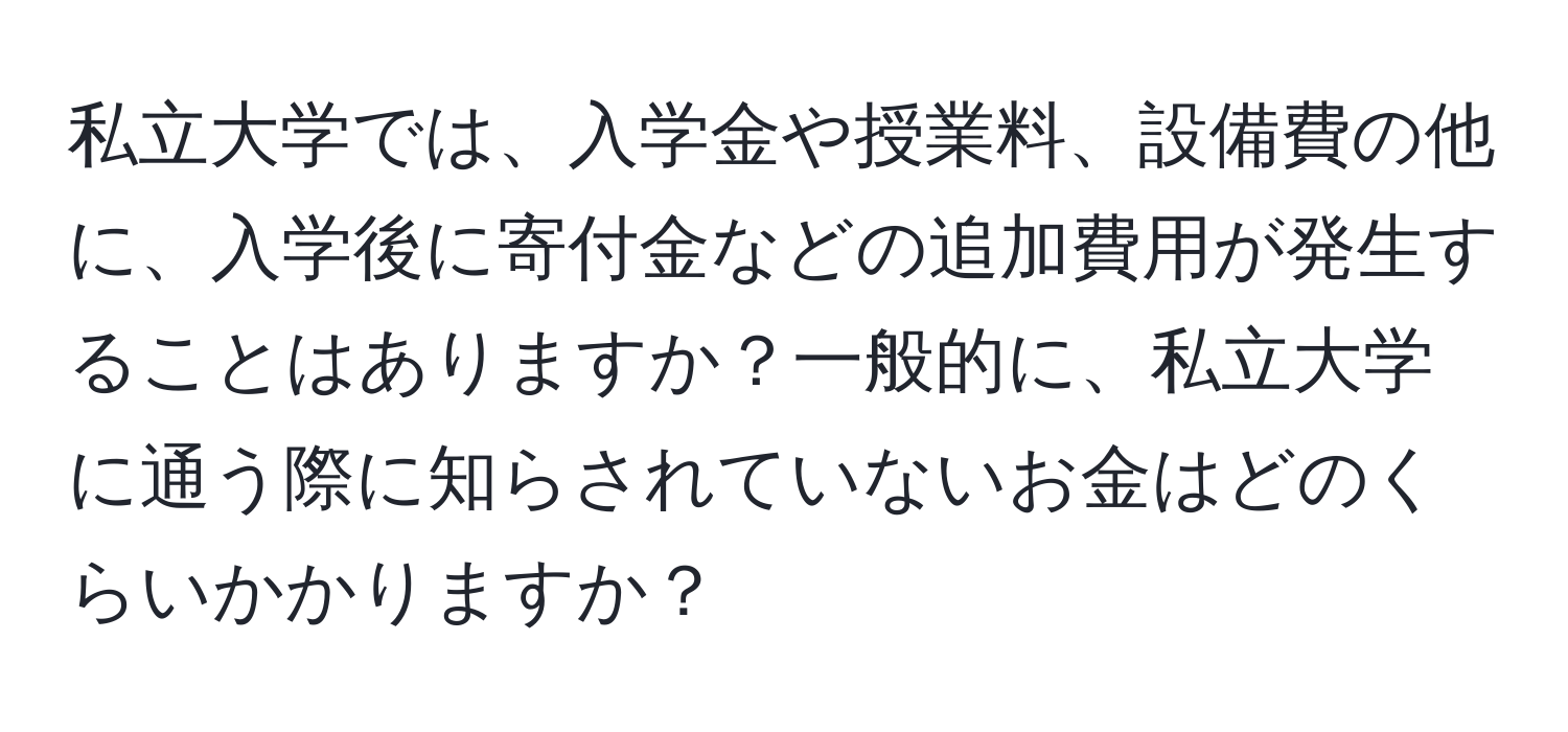 私立大学では、入学金や授業料、設備費の他に、入学後に寄付金などの追加費用が発生することはありますか？一般的に、私立大学に通う際に知らされていないお金はどのくらいかかりますか？