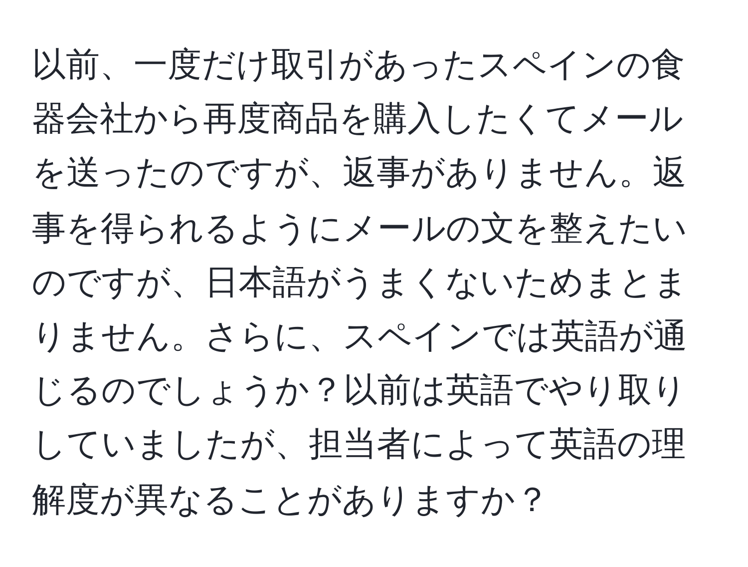 以前、一度だけ取引があったスペインの食器会社から再度商品を購入したくてメールを送ったのですが、返事がありません。返事を得られるようにメールの文を整えたいのですが、日本語がうまくないためまとまりません。さらに、スペインでは英語が通じるのでしょうか？以前は英語でやり取りしていましたが、担当者によって英語の理解度が異なることがありますか？