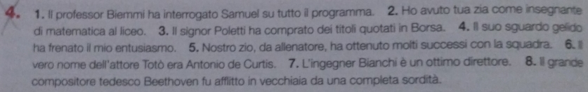 Il professor Biemmi ha interrogato Samuel su tutto il programma. 2. Ho avuto tua zia come insegnante 
di matematica al liceo. 3. II signor Poletti ha comprato dei titoli quotati in Borsa. 4. II suo sguardo gelido 
ha frenato il mio entusiasmo. 5. Nostro zio, da allenatore, ha ottenuto molti successi con la squadra. 6. l 
vero nome dell'attore Totò era Antonio de Curtis. 7. L'ingegner Bianchi è un ottimo direttore. 8. Il grande 
compositore tedesco Beethoven fu afflitto in vecchiaia da una completa sordità.