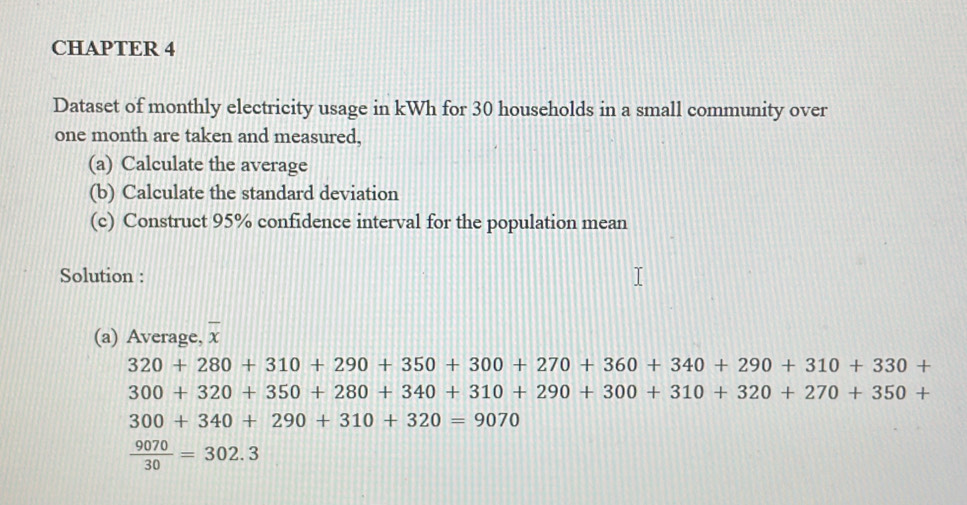 CHAPTER 4 
Dataset of monthly electricity usage in kWh for 30 households in a small community over
one month are taken and measured, 
(a) Calculate the average 
(b) Calculate the standard deviation 
(c) Construct 95% confidence interval for the population mean 
Solution : 
(a) Average, overline x
320+280+310+290+350+300+270+360+340+290+310+330+
300+320+350+280+340+310+290+300+310+320+270+350+
300+340+290+310+320=9070
 9070/30 =302.3