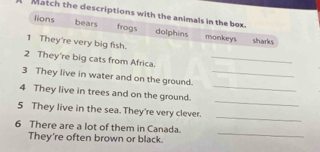 Match the descriptions with the animals in the box.
lions bears frogs dolphins monkeys
sharks
1 They're very big fish.
2 They're big cats from Africa._
3 They live in water and on the ground._
_
4 They live in trees and on the ground._
_
5 They live in the sea. They're very clever.
6 There are a lot of them in Canada.
They’re often brown or black._