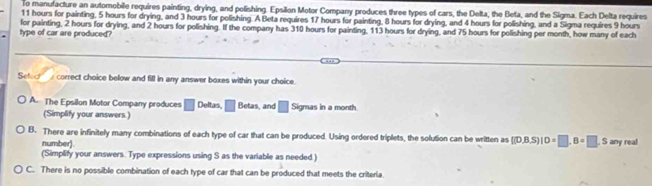 To manuracture an automobile requires painting, drying, and polishing. Epsilon Motor Company produces three types of cars, the Delta; the Beta, and the Sigma. Each Delta requires
11 hours for painting, 5 hours for drying, and 3 hours for polishing. A Beta requires 17 hours for painting, 8 hours for drying, and 4 hours for polishing, and a Sigma requires 9 hours
for painting, 2 hours for drying, and 2 hours for polishing. If the company has 310 hours for painting, 113 hours for drying, and 75 hours for polishing per month, how many of each
type of car are produced?
Seled correct choice below and fill in any answer boxes within your choice.
A The Epsilon Motor Company produces □ Deltas, □ Betas, and □ Sigmas in a month.
(Simplify your answers.)
B. There are infinitely many combinations of each type of car that can be produced. Using ordered triplets, the solution can be written as  (D,B,S)|D=□ ,B=□ , S any real
number).
(Simplify your answers. Type expressions using S as the variable as needed.)
C. There is no possible combination of each type of car that can be produced that meets the criteria.