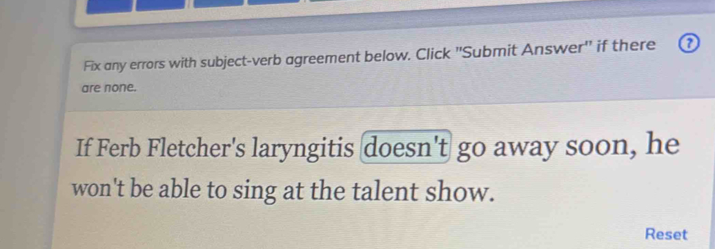 Fix any errors with subject-verb agreement below. Click 'Submit Answer' if there a 
are none. 
If Ferb Fletcher's laryngitis doesn't go away soon, he 
won't be able to sing at the talent show. 
Reset