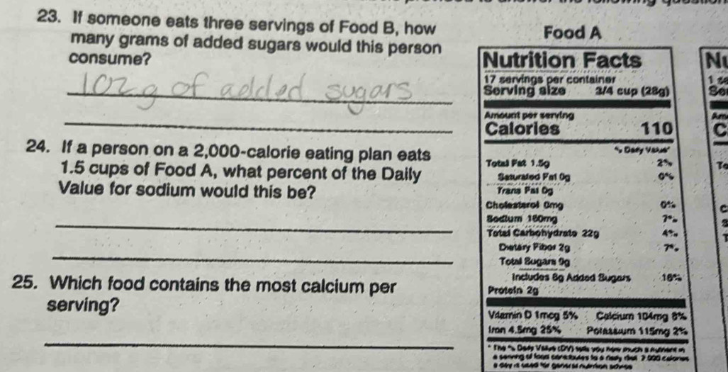 If someone eats three servings of Food B, how 
Food A 
many grams of added sugars would this person 
consume? Nutrition Facts N 
_
17 servings per container 1 2 
Serving size 3/4 cup (28g) S6
_Amount per serving Am 
Calories 110 C 
24. If a person on a 2,000 -calorie eating plan eats Total Fat 1.59 ' Daey Vaaus'
2% To 
1. 5 cups of Food A, what percent of the Daily Saturated Fa1 0g 
Value for sodium would this be? Trana Pai Og 
Cholesterol Omg 0% C 
_Bodlum 180mg 7°
Totel Carbohydrato 22g AT 
_ 
Dietary Pibor 2g 7*, 
Total Sugars 9g
Includes 8g Added Sugars 18%
25. Which food contains the most calcium per Protein 2g
serving? Vilamin D 1mcg 5% Calcium 104mg 8%
_ 
1mn 4.5mg 25% Polassium 115mg 2%
* The "« Dady Valve (DV) sells you nom much à nưnent i 
a senning of food serecbutes to a rady dal ? 000 calones