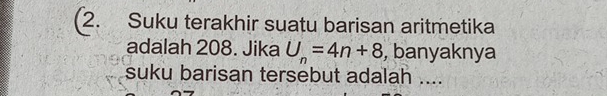 (2. Suku terakhir suatu barisan aritmetika 
adalah 208. Jika U_n=4n+8 , banyaknya 
suku barisan tersebut adalah ....