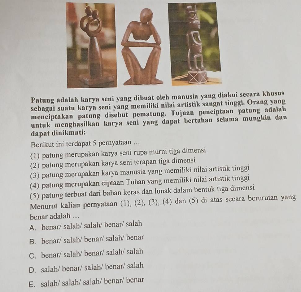 Patung adalah karya seni yang dibuat oleh manusia yang diakui secara khusus
sebagai suatu karya seni yang memiliki nilai artistik sangat tinggi. Orang yang
menciptakan patung disebut pematung. Tujuan penciptaan patung adalah
untuk menghasilkan karya seni yang dapat bertahan selama mungkin dan
dapat dinikmati:
Berikut ini terdapat 5 pernyataan ….
(1) patung merupakan karya seni rupa murni tiga dimensi
(2) patung merupakan karya seni terapan tiga dimensi
(3) patung merupakan karya manusia yang memiliki nilai artistik tinggi
(4) patung merupakan ciptaan Tuhan yang memiliki nilai artistik tinggi
(5) patung terbuat dari bahan keras dan lunak dalam bentuk tiga dimensi
Menurut kalian pernyataan (1), (2), (3), (4) dan (5) di atas secara berurutan yang
benar adalah ….
A. benar/ salah/ salah/ benar/ salah
B. benar/ salah/ benar/ salah/ benar
C. benar/ salah/ benar/ salah/ salah
D. salah/ benar/ salah/ benar/ salah
E. salah/ salah/ salah/ benar/ benar