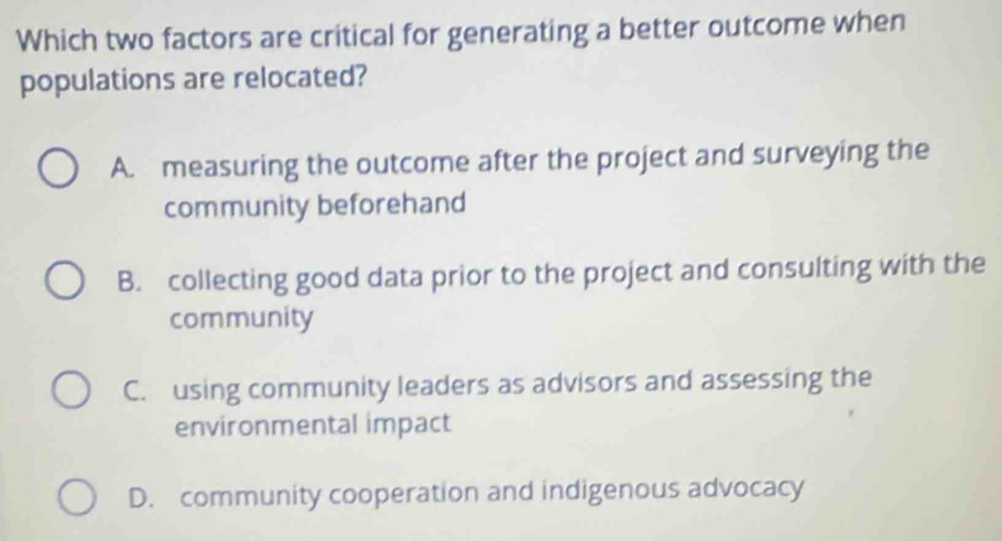 Which two factors are critical for generating a better outcome when
populations are relocated?
A. measuring the outcome after the project and surveying the
community beforehand
B. collecting good data prior to the project and consulting with the
community
C. using community leaders as advisors and assessing the
environmental impact
D. community cooperation and indigenous advocacy