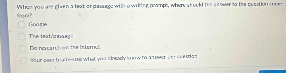 When you are given a text or passage with a writing prompt, where should the answer to the question come
from?
Google
The text/passage
Do research on the internet
Your own brain--use what you already know to answer the question