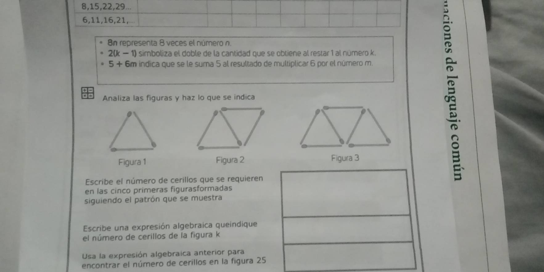 8, 15, 22, 29...
6, 11, 16, 21,...
8n representa 8 veces el número n.
2(k − 1) sirboliza el doble de la cantidad que se obtiene al restar 1 al número k.
5+ 6m indica que se le suma 5 al resultado de multiplicar 6 por el número m. 
Analiza las figuras y haz lo que se indica 
a 
Figura 1 Figura 2 
Escribe el número de cerillos que se requieren 
en las cinco primeras figurasformadas 
siguiendo el patrón que se muestra 
Escribe una expresión algebraica queindique 
el número de cerillos de la figura k 
Usa la expresión algebraica anterior para 
encontrar el número de cerillos en la figura 25