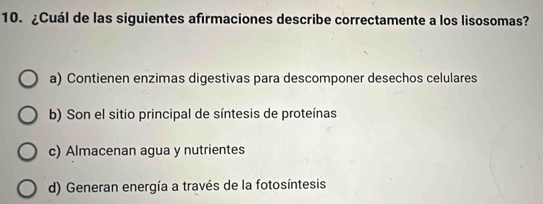 ¿Cuál de las siguientes afirmaciones describe correctamente a los lisosomas?
a) Contienen enzimas digestivas para descomponer desechos celulares
b) Son el sitio principal de síntesis de proteínas
c) Almacenan agua y nutrientes
d) Generan energía a través de la fotosíntesis