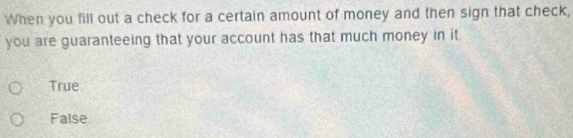 When you fill out a check for a certain amount of money and then sign that check,
you are guaranteeing that your account has that much money in it
True
False